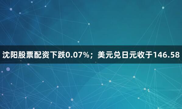 沈阳股票配资下跌0.07%；美元兑日元收于146.58