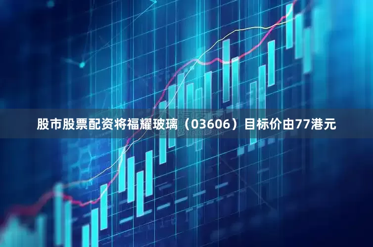 股市股票配资将福耀玻璃（03606）目标价由77港元